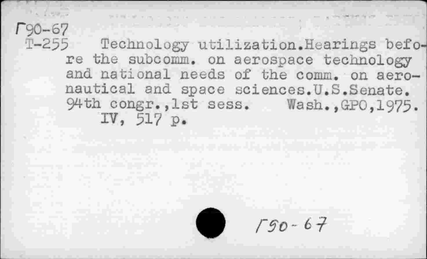 ﻿T-255 Technology utilization.Hearings befo re the subcomm, on aerospace technology and national needs of the comm, on aeronautical and space sciences.U.S.Senate. 94th congr.,lst sess. Wash.,GPO,1975.
IV, 517 P.
0 rso-il